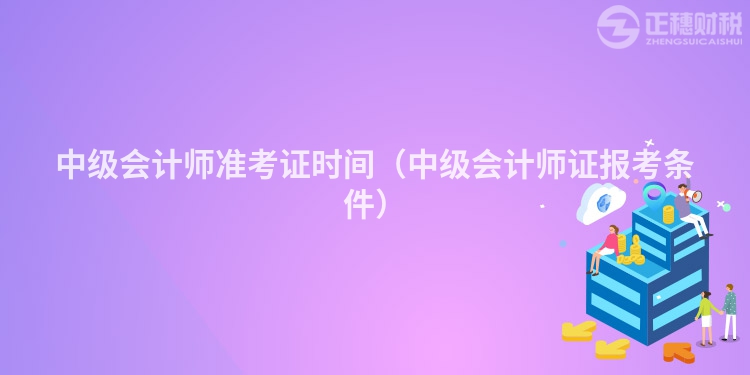 中級(jí)會(huì)計(jì)師準(zhǔn)考證時(shí)間（中級(jí)會(huì)計(jì)師證報(bào)考條件）