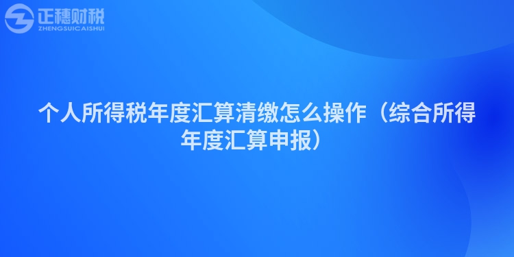 個(gè)人所得稅年度匯算清繳怎么操作（綜合所得年度匯算申報(bào)）