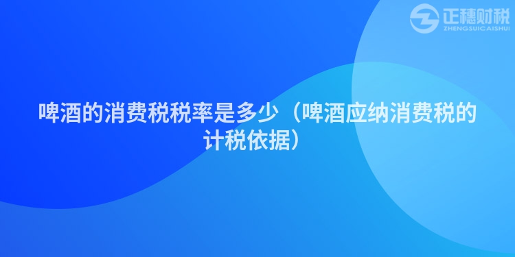 啤酒的消費(fèi)稅稅率是多少（啤酒應(yīng)納消費(fèi)稅的計(jì)稅依據(jù)）