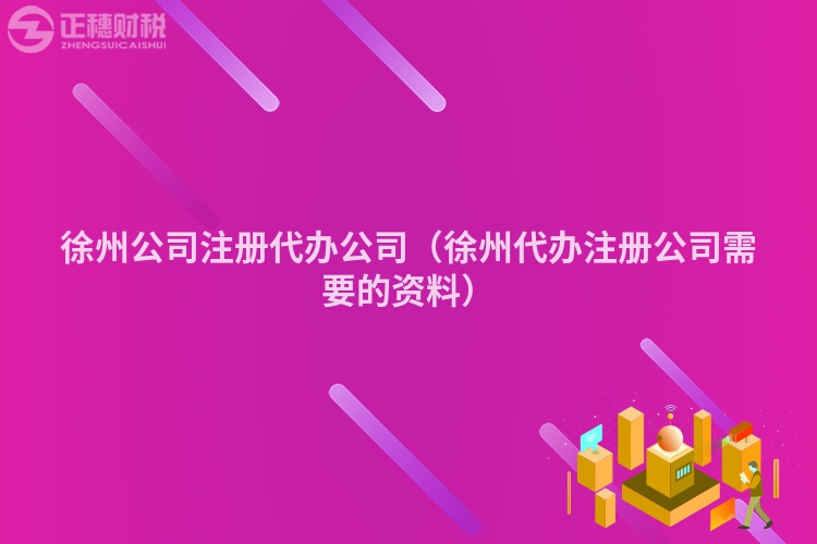 徐州公司注冊代辦公司（徐州代辦注冊公司需要的資料）